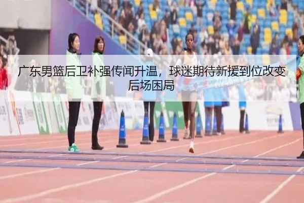 广东男篮后卫补强传闻升温，球迷期待新援到位改变后场困局